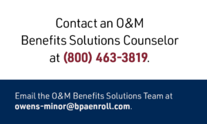 Contact an O&M Benefits Solutions Counselor at (800) 463-3819. Email the O&M Benefits Solutions Team at owens-minor@bpaenroll.com.